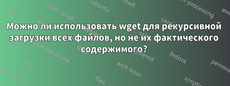 Можно ли использовать wget для рекурсивной загрузки всех файлов, но не их фактического содержимого?