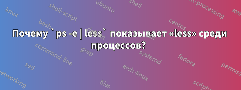 Почему `ps -e | less` показывает «less» среди процессов? 