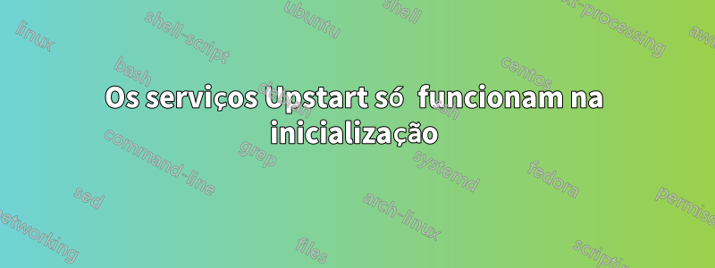 Os serviços Upstart só funcionam na inicialização