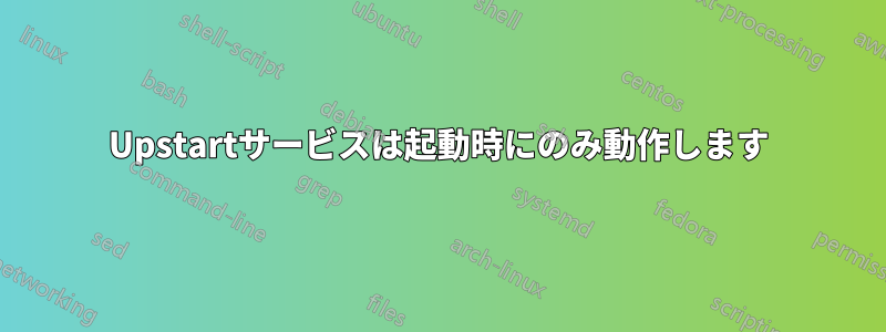 Upstartサービスは起動時にのみ動作します