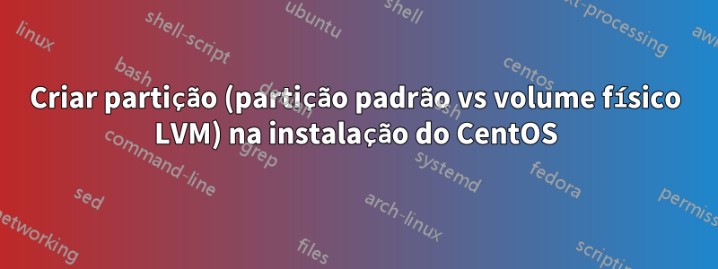 Criar partição (partição padrão vs volume físico LVM) na instalação do CentOS