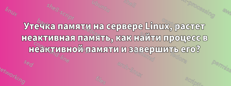 Утечка памяти на сервере Linux, растет неактивная память, как найти процесс в неактивной памяти и завершить его?