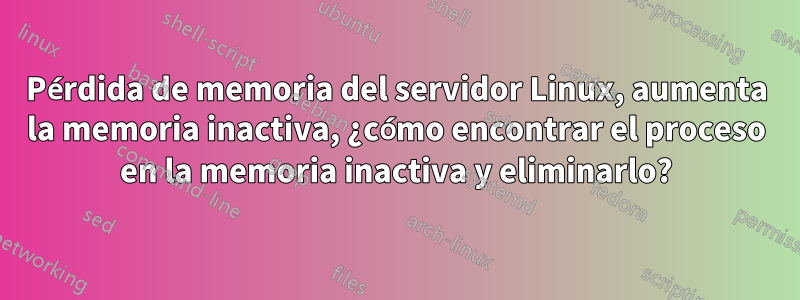 Pérdida de memoria del servidor Linux, aumenta la memoria inactiva, ¿cómo encontrar el proceso en la memoria inactiva y eliminarlo?