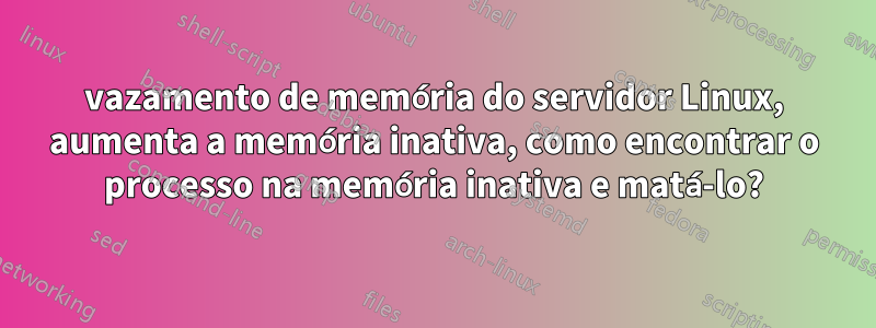 vazamento de memória do servidor Linux, aumenta a memória inativa, como encontrar o processo na memória inativa e matá-lo?