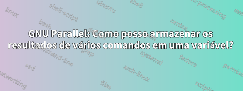 GNU Parallel: Como posso armazenar os resultados de vários comandos em uma variável?