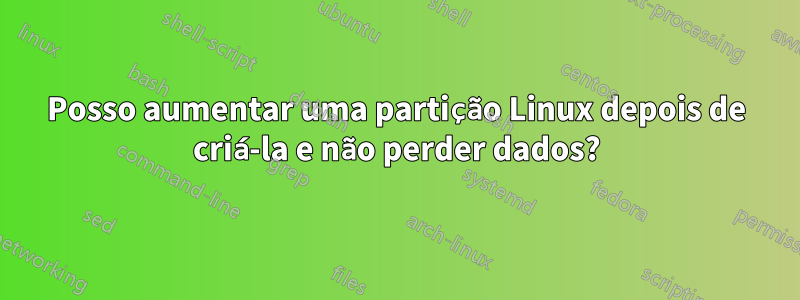 Posso aumentar uma partição Linux depois de criá-la e não perder dados?