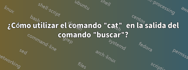 ¿Cómo utilizar el comando "cat" en la salida del comando "buscar"?