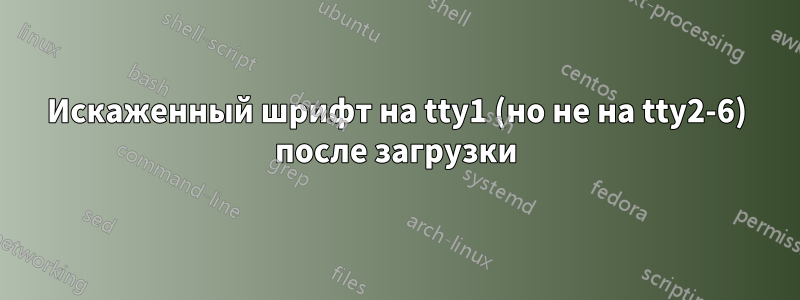 Искаженный шрифт на tty1 (но не на tty2-6) после загрузки