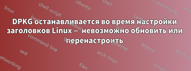 DPKG останавливается во время настройки заголовков Linux — невозможно обновить или перенастроить