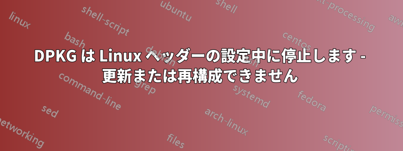 DPKG は Linux ヘッダーの設定中に停止します - 更新または再構成できません