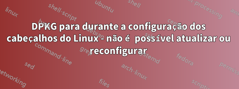 DPKG para durante a configuração dos cabeçalhos do Linux - não é possível atualizar ou reconfigurar