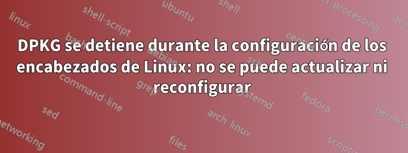 DPKG se detiene durante la configuración de los encabezados de Linux: no se puede actualizar ni reconfigurar