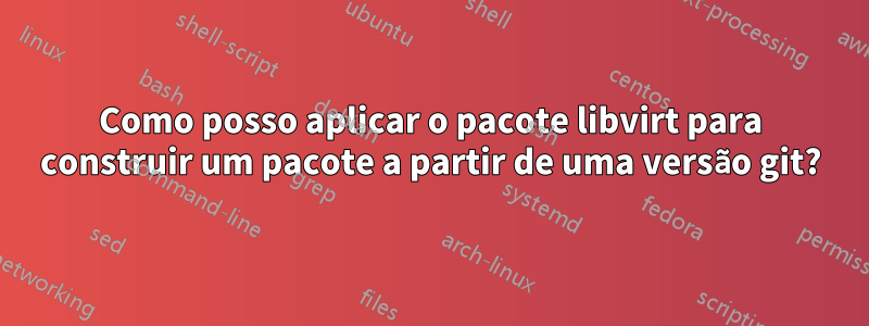 Como posso aplicar o pacote libvirt para construir um pacote a partir de uma versão git?