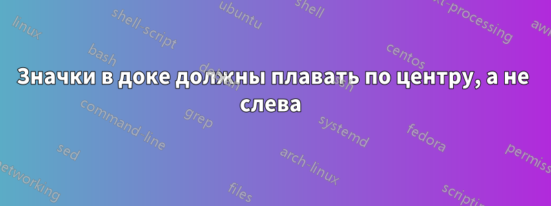 Значки в доке должны плавать по центру, а не слева 