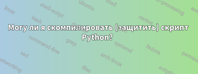 Могу ли я скомпилировать (защитить) скрипт Python? 