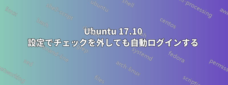 Ubuntu 17.10 設定でチェックを外しても自動ログインする
