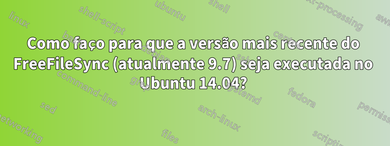 Como faço para que a versão mais recente do FreeFileSync (atualmente 9.7) seja executada no Ubuntu 14.04?