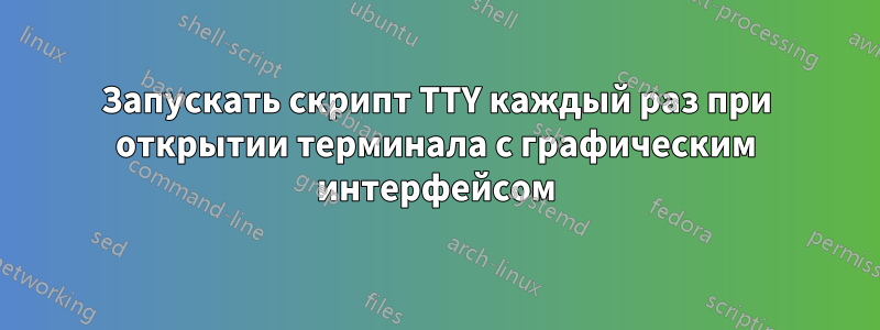 Запускать скрипт TTY каждый раз при открытии терминала с графическим интерфейсом