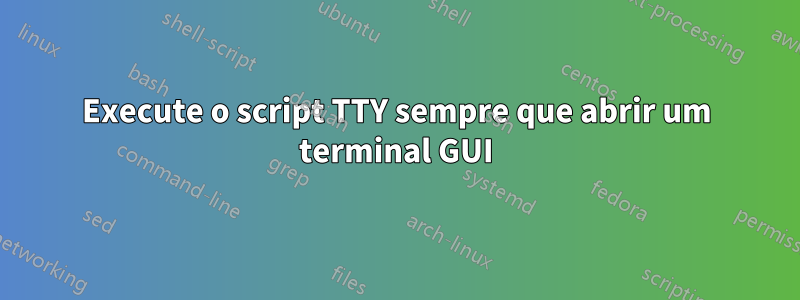 Execute o script TTY sempre que abrir um terminal GUI