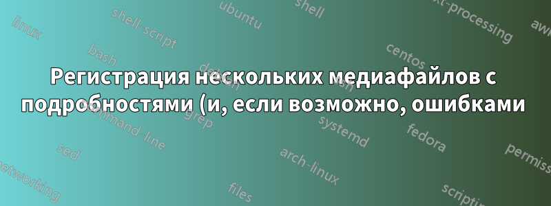 Регистрация нескольких медиафайлов с подробностями (и, если возможно, ошибками)