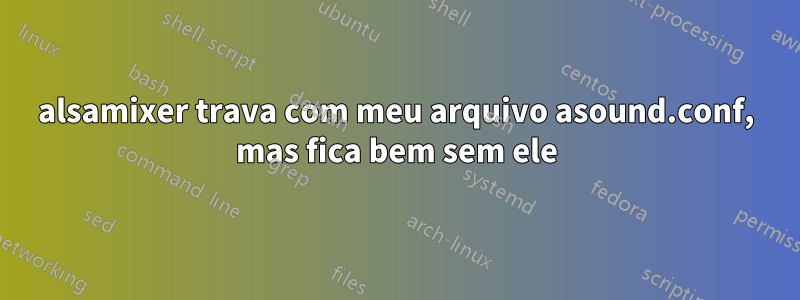 alsamixer trava com meu arquivo asound.conf, mas fica bem sem ele