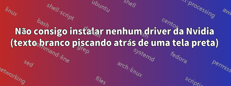 Não consigo instalar nenhum driver da Nvidia (texto branco piscando atrás de uma tela preta)