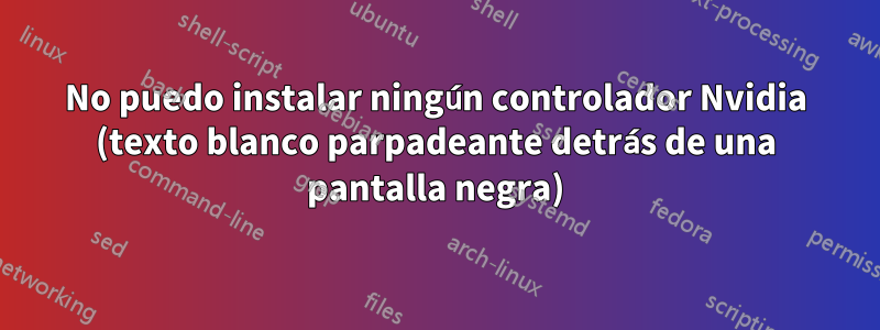 No puedo instalar ningún controlador Nvidia (texto blanco parpadeante detrás de una pantalla negra)