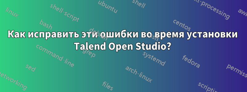 Как исправить эти ошибки во время установки Talend Open Studio?