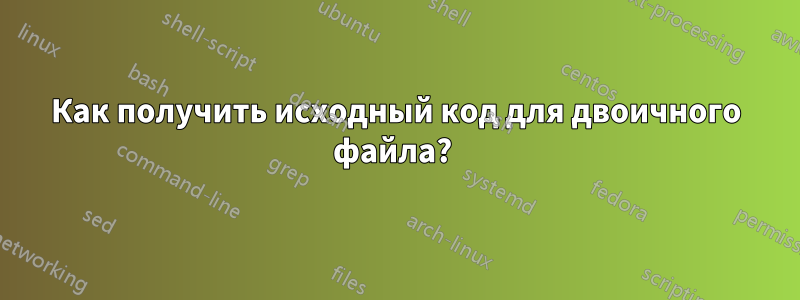 Как получить исходный код для двоичного файла? 