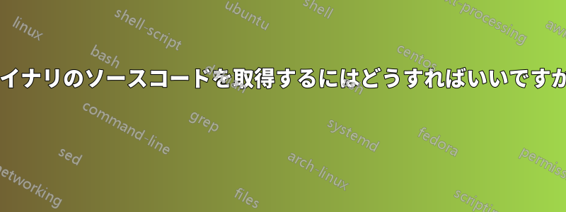 バイナリのソースコードを取得するにはどうすればいいですか? 
