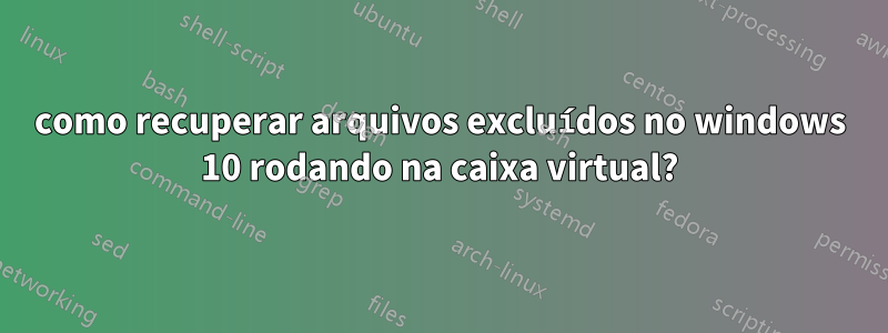 como recuperar arquivos excluídos no windows 10 rodando na caixa virtual?