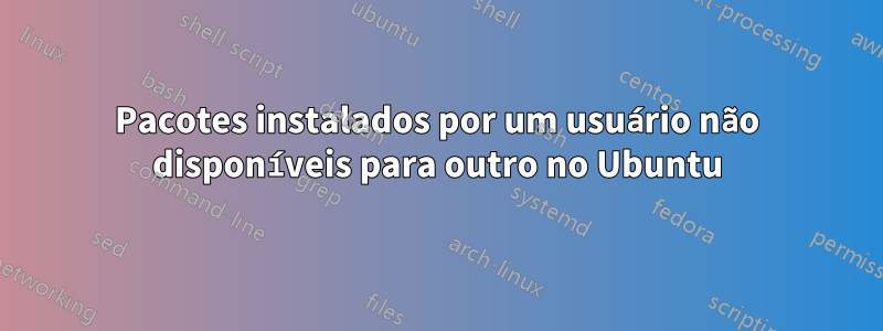Pacotes instalados por um usuário não disponíveis para outro no Ubuntu