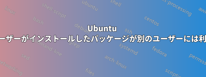 Ubuntu で、あるユーザーがインストールしたパッケージが別のユーザーには利用できない