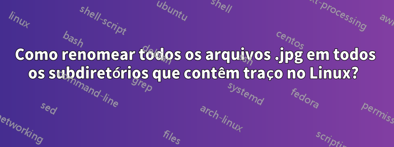 Como renomear todos os arquivos .jpg em todos os subdiretórios que contêm traço no Linux? 