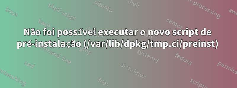 Não foi possível executar o novo script de pré-instalação (/var/lib/dpkg/tmp.ci/preinst)