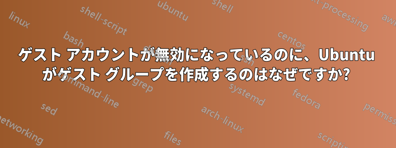 ゲスト アカウントが無効になっているのに、Ubuntu がゲスト グループを作成するのはなぜですか?