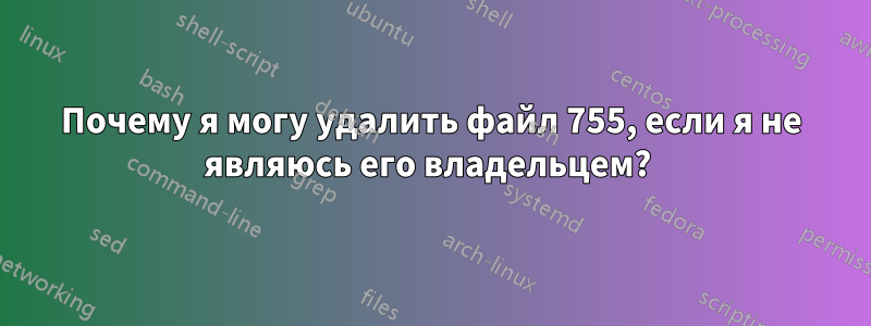 Почему я могу удалить файл 755, если я не являюсь его владельцем? 