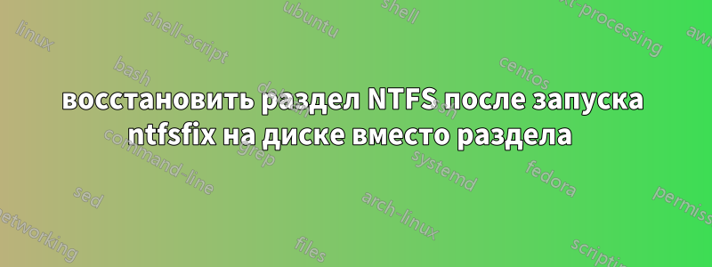 восстановить раздел NTFS после запуска ntfsfix на диске вместо раздела 