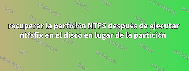 recuperar la partición NTFS después de ejecutar ntfsfix en el disco en lugar de la partición 