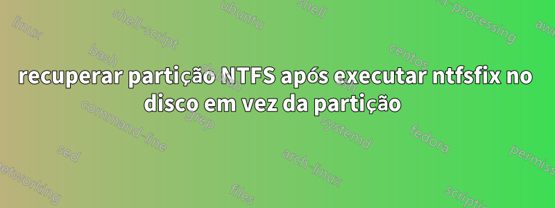 recuperar partição NTFS após executar ntfsfix no disco em vez da partição 