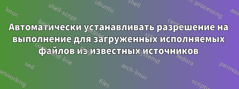 Автоматически устанавливать разрешение на выполнение для загруженных исполняемых файлов из известных источников