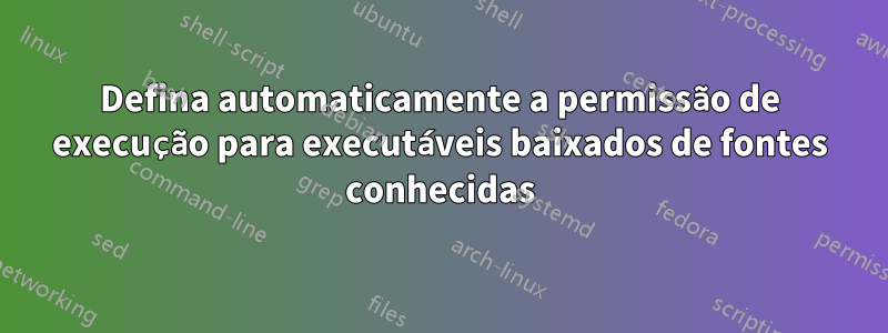 Defina automaticamente a permissão de execução para executáveis ​​baixados de fontes conhecidas