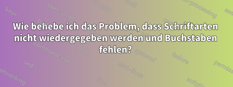 Wie behebe ich das Problem, dass Schriftarten nicht wiedergegeben werden und Buchstaben fehlen?