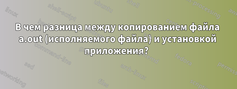 В чем разница между копированием файла a.out (исполняемого файла) и установкой приложения? 