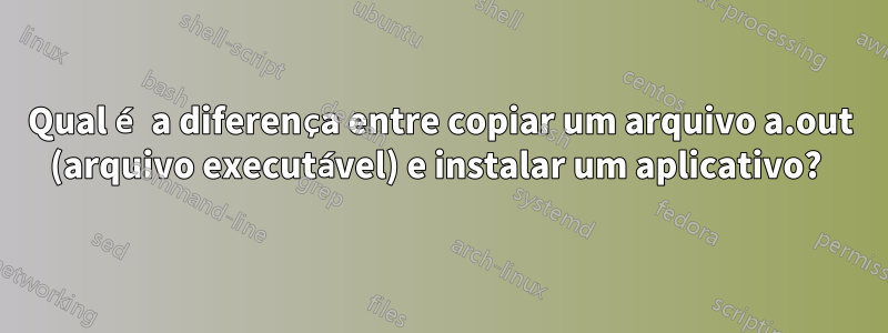 Qual é a diferença entre copiar um arquivo a.out (arquivo executável) e instalar um aplicativo? 