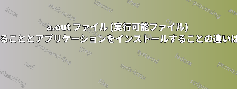 a.out ファイル (実行可能ファイル) をコピーすることとアプリケーションをインストールすることの違いは何ですか? 