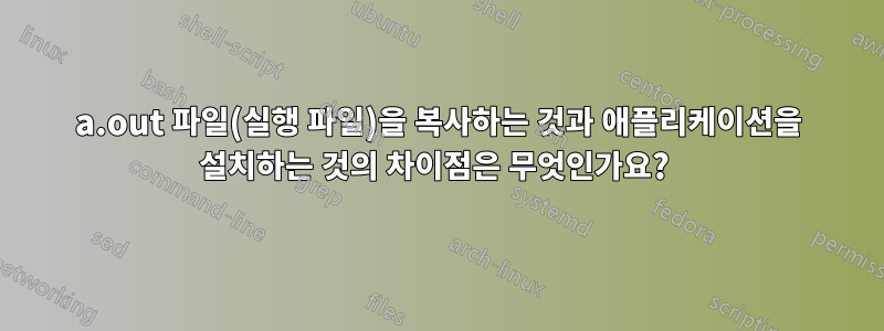 a.out 파일(실행 파일)을 복사하는 것과 애플리케이션을 설치하는 것의 차이점은 무엇인가요? 