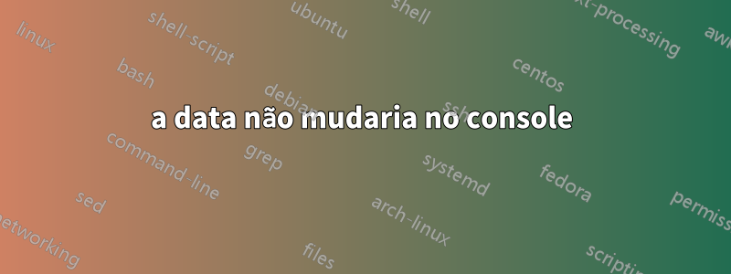 a data não mudaria no console