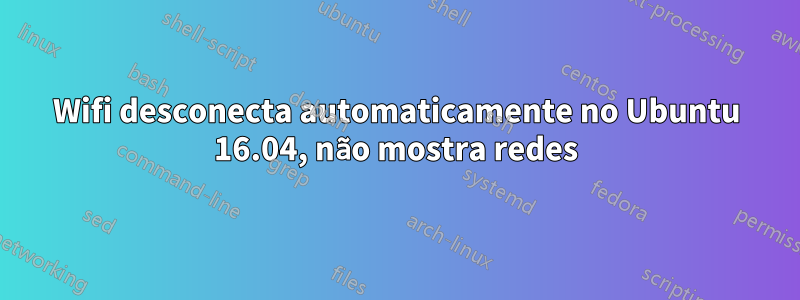 Wifi desconecta automaticamente no Ubuntu 16.04, não mostra redes