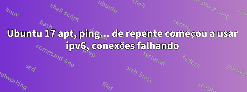 Ubuntu 17 apt, ping... de repente começou a usar ipv6, conexões falhando